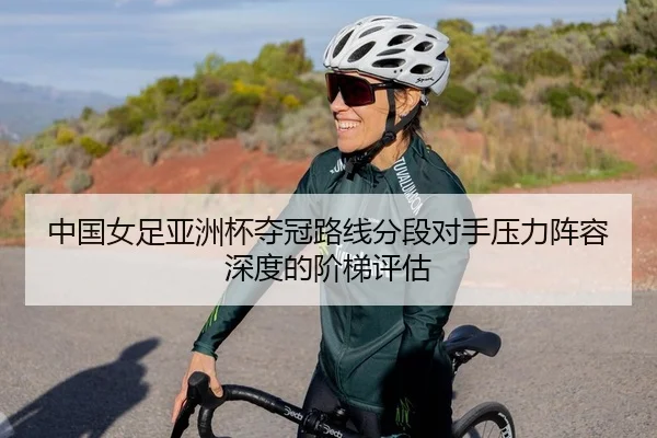 中国女足亚洲杯夺冠路线分段对手压力阵容深度的阶梯评估
