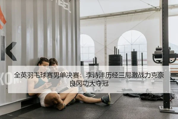 全英羽毛球赛男单决赛：李诗沣历经三局激战力克奈良冈功大夺冠 | PG
